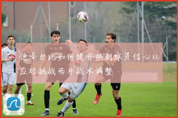 德泽尔比如何提升热刺球员信心以应对挑战而非战术调整