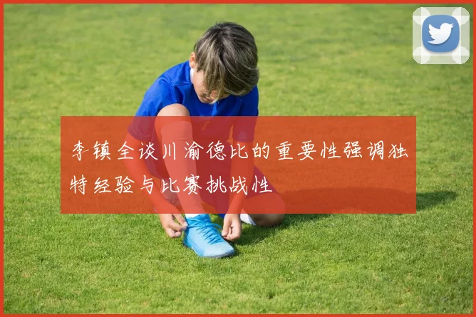 李镇全谈川渝德比的重要性强调独特经验与比赛挑战性