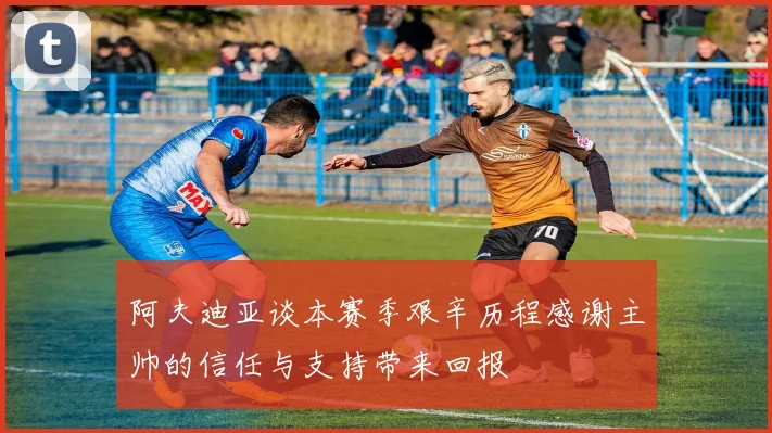 阿夫迪亚谈本赛季艰辛历程感谢主帅的信任与支持带来回报