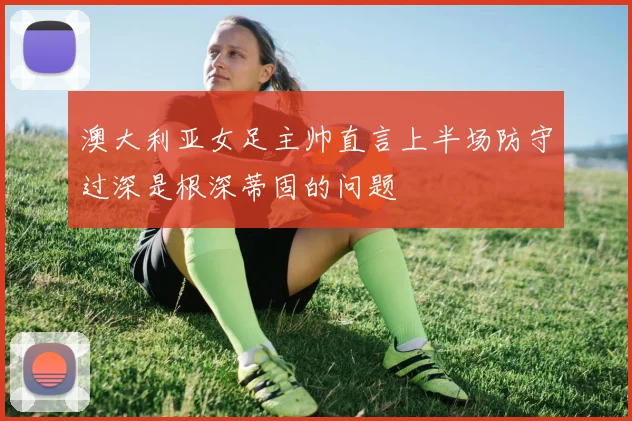 澳大利亚女足主帅直言上半场防守过深是根深蒂固的问题