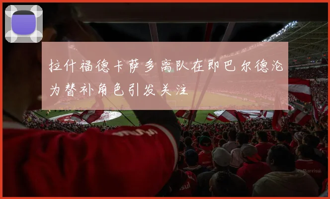 拉什福德卡萨多离队在即巴尔德沦为替补角色引发关注