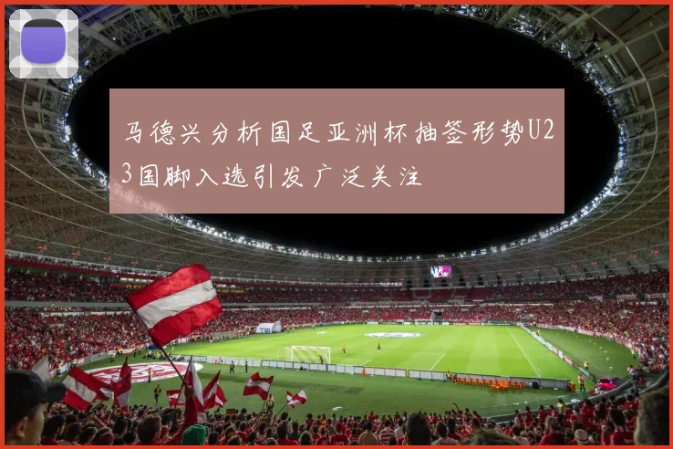 马德兴分析国足亚洲杯抽签形势U23国脚入选引发广泛关注