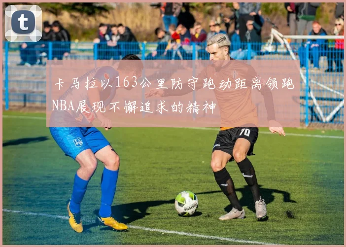 卡马拉以163公里防守跑动距离领跑NBA展现不懈追求的精神