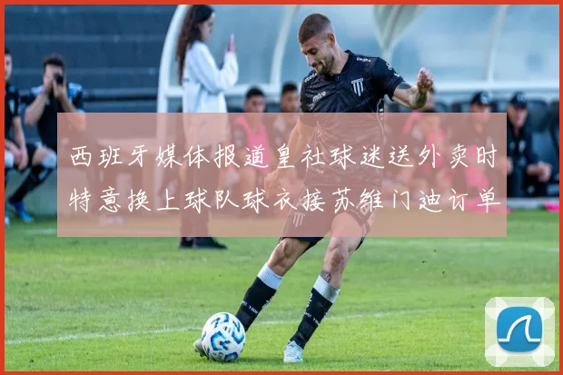 西班牙媒体报道皇社球迷送外卖时特意换上球队球衣接苏维门迪订单