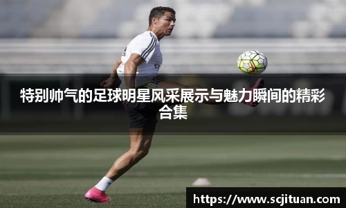 特别帅气的足球明星风采展示与魅力瞬间的精彩合集
